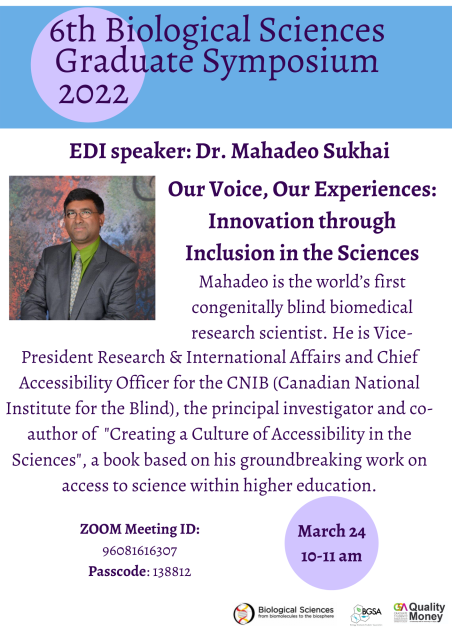 6th Biological Sciences Graduate Symposium 2022. EDI speaker: Dr. Mahadeo Sukhai. Our Voice, Our Experiences: Innovation Through Inclusion in the Sciences. Mahadeo is the world's first congenitally blind biomedical research scientist. He is Vice-President Research & International affairs and Chief Accessibility Officer for the CNIB (Canadian National Institute for the Blind), the principal investigator and co-author of "Creating a Culture of accessibility in the sciences," a book based on his groundbreaking work on access to science within higher education. Zoom meeting ID: 96081616307 Passcode: 138812